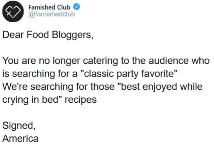 Famished Club @famishedclub Dear Food Bloggers, You are no longer catering to the audience who is searching for a "classic party favorite" We're searching for those "best enjoyed while crying in bed" recipes Signed, America