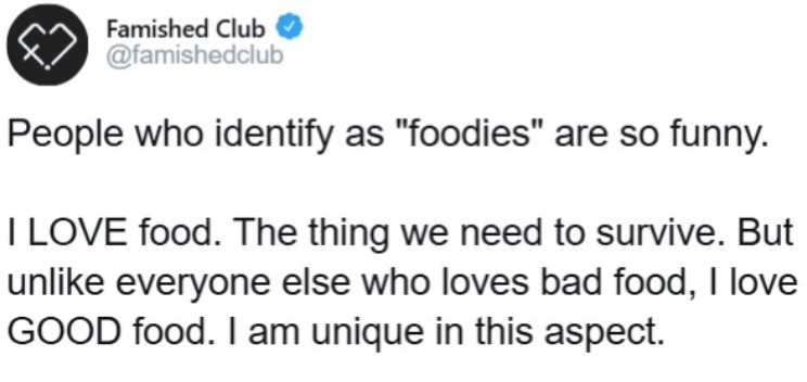 Famished Club @famishedclub People who identify as "foodies" are so funny. I LOVE food. The thing we need to survive. But unlike everyone else who loves bad food, I love GOOD food. I am unique in this aspect.