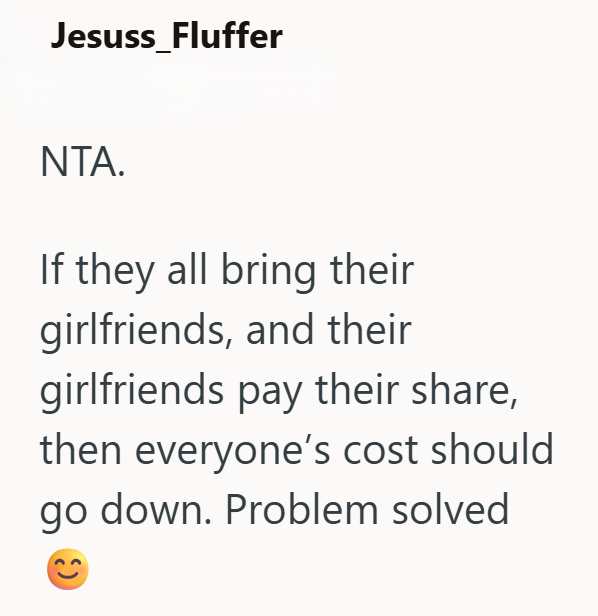 Jesuss_Fluffer NTA. If they all bring their girlfriends, and their girlfriends pay their share, then everyone's cost should go down. Problem solved