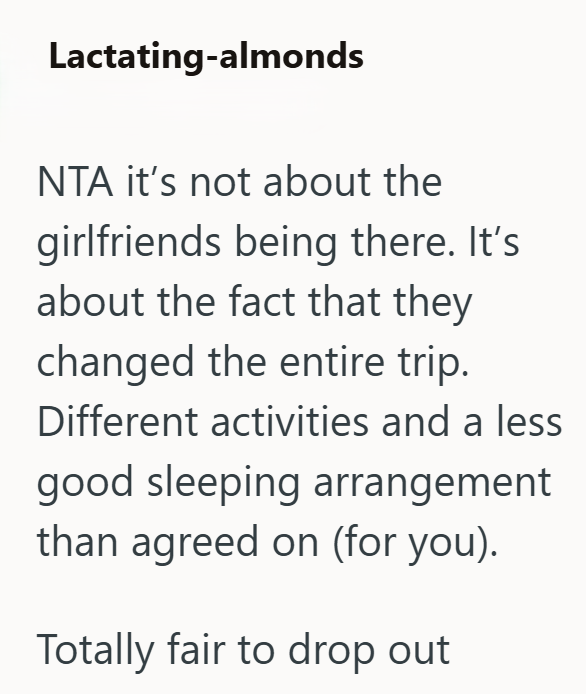 Lactating-almonds NTA it's not about the girlfriends being there. It's about the fact that they changed the entire trip. Different activities and a less good sleeping arrangement than agreed on (for you). Totally fair to drop out