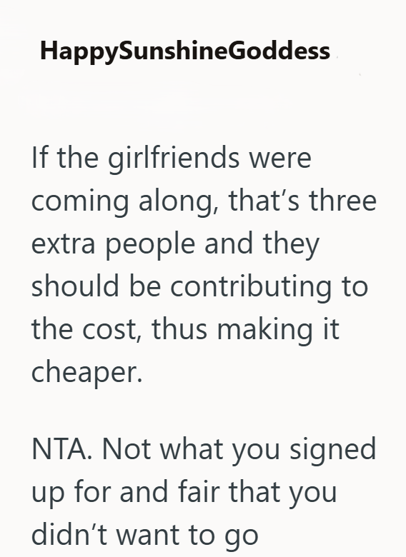 HappySunshineGoddess If the girlfriends were coming along, that's three extra people and they should be contributing to the cost, thus making it cheaper. NTA. Not what you signed up for and fair that you didn't want to go