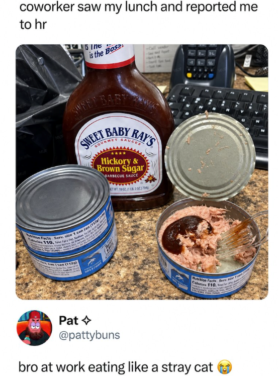 MUF coworker saw my lunch and reported me to hr MUE Sine is the Bos MUF UF MUF SWEET BABY BABY GOURMET RAY'S SAUCES Hickory & Brown Sugar BARBECUE SAUCE ET WT. 1802. (1 LB. 202) 794 Calories 110, Tahat Fata), Sentum o 2 tion Facts. Serv. size 1 can can cattan (1129)! Nutritice Facts. Serv size an Calories 110, o DIENTS SU Pat @pattybuns bro at work eating like a stray cat