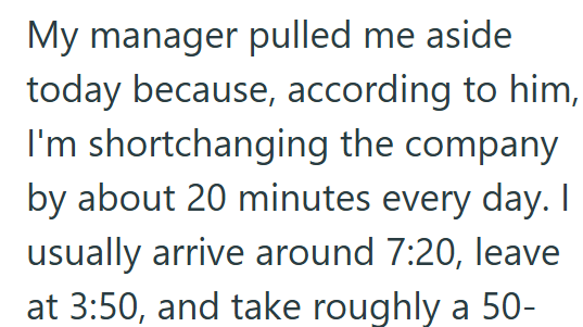 My manager pulled me aside today because, according to him, I'm shortchanging the company by about 20 minutes every day. I usually arrive around 7:20, leave at 3:50, and take roughly a 50-