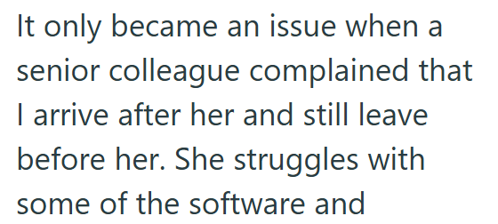 It only became an issue when a senior colleague complained that I arrive after her and still leave before her. She struggles with some of the software and