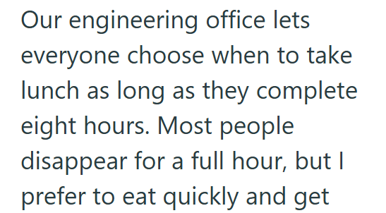 Our engineering office lets everyone choose when to take lunch as long as they complete eight hours. Most people disappear for a full hour, but I prefer to eat quickly and get