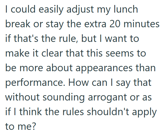 I could easily adjust my lunch break or stay the extra 20 minutes if that's the rule, but I want to make it clear that this seems to be more about appearances than performance. How can I say that without sounding arrogant or as if I think the rules shouldn't apply to me?
