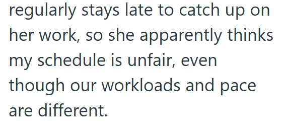 regularly stays late to catch up on her work, so she apparently thinks my schedule is unfair, even though our workloads and pace are different.