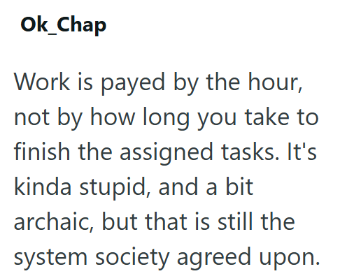 Ok_Chap Work is payed by the hour, not by how long you take to finish the assigned tasks. It's kinda stupid, and a bit archaic, but that is still the system society agreed upon.
