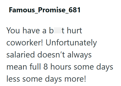 Famous_Promise_681 You have a bt hurt coworker! Unfortunately salaried doesn't always mean full 8 hours some days less some days more!
