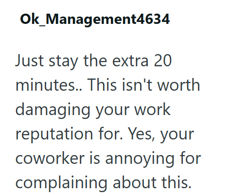 Ok_Management4634 Just stay the extra 20 minutes.. This isn't worth damaging your work reputation for. Yes, your coworker is annoying for complaining about this.