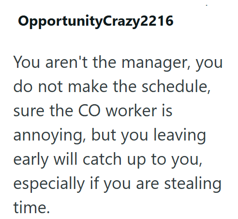 OpportunityCrazy2216 You aren't the manager, you do not make the schedule, sure the CO worker is annoying, but you leaving early will catch up to you, especially if you are stealing time.