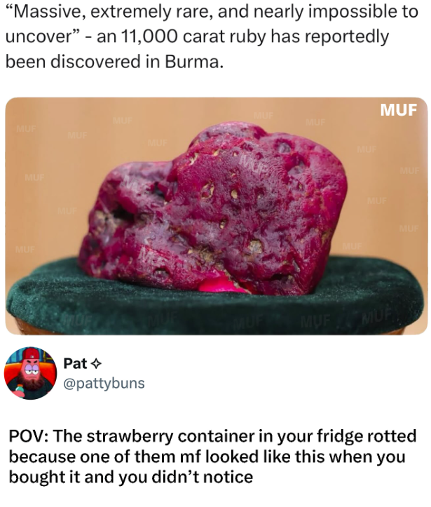 "Massive, extremely rare, and nearly impossible to uncover" - an 11,000 carat ruby has reportedly been discovered in Burma. MUF MUF MUF MUF MUP MUF MUF MUF Pat @pattybuns MUF MUF MUF MUF MUF MUF MUF MUF MUE POV: The strawberry container in your fridge rotted because one of them mf looked like this when you bought it and you didn't notice