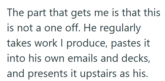 The part that gets me is that this is not a one off. He regularly takes work I produce, pastes it into his own emails and decks, and presents it upstairs as his.