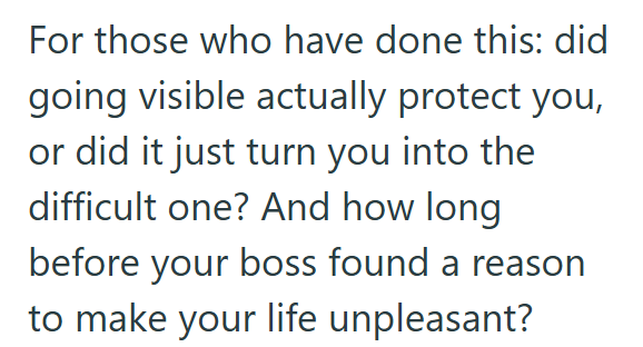 For those who have done this: did going visible actually protect you, or did it just turn you into the difficult one? And how long before your boss found a reason to make your life unpleasant?