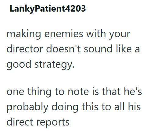 LankyPatient4203 making enemies with your director doesn't sound like a good strategy. one thing to note is that he's probably doing this to all his direct reports