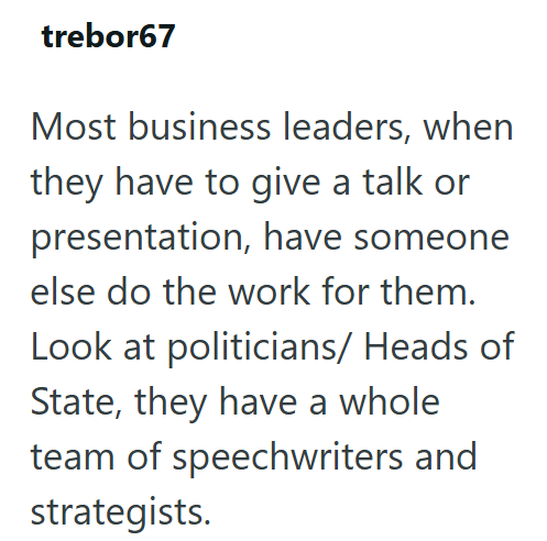 trebor67 Most business leaders, when they have to give a talk or presentation, have someone. else do the work for them. Look at politicians/ Heads of State, they have a whole team of speechwriters and strategists.
