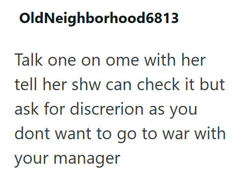 OldNeighborhood6813 Talk one on ome with her tell her shw can check it but ask for discrerion as you dont want to go to war with your manager