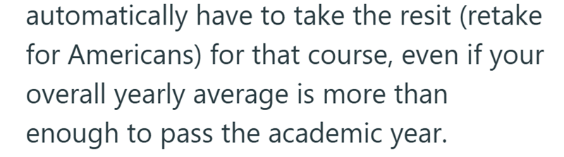 automatically have to take the resit (retake for Americans) for that course, even if your overall yearly average is more than enough to pass the academic year.