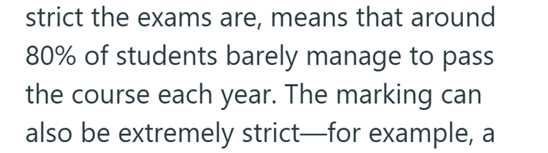 strict the exams are, means that around 80% of students barely manage to pass the course each year. The marking can also be extremely strict—for example, a