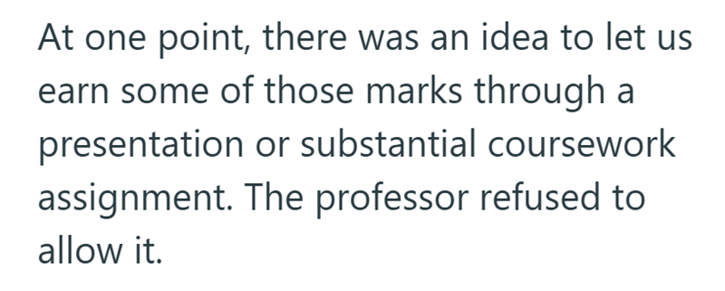 At one point, there was an idea to let us earn some of those marks through a presentation or substantial coursework assignment. The professor refused to allow it.