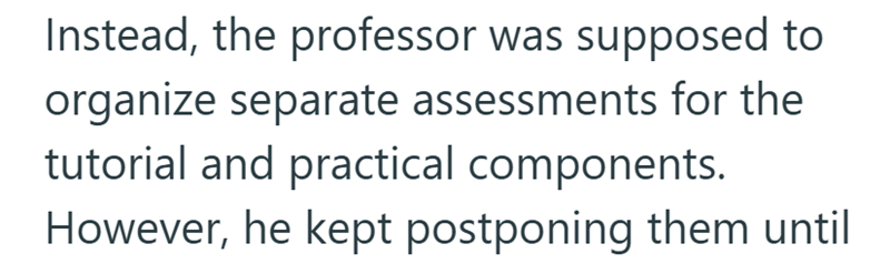 Instead, the professor was supposed to organize separate assessments for the tutorial and practical components. However, he kept postponing them until