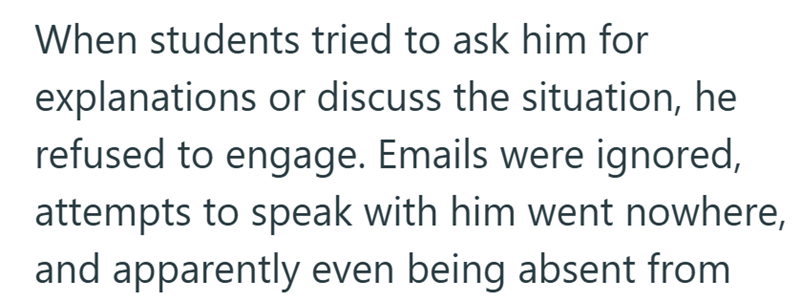 When students tried to ask him for explanations or discuss the situation, he refused to engage. Emails were ignored, attempts to speak with him went nowhere, and apparently even being absent from