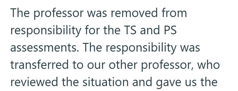 The professor was removed from responsibility for the TS and PS assessments. The responsibility was transferred to our other professor, who reviewed the situation and gave us the