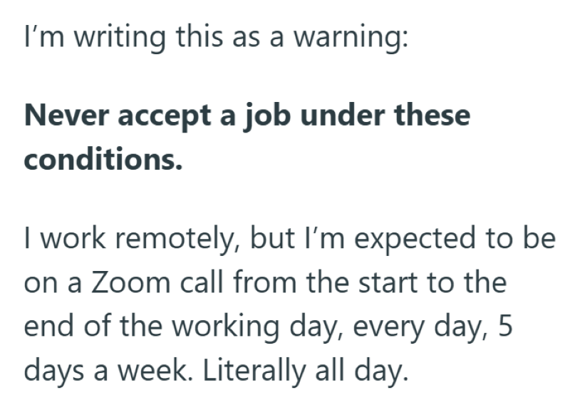 I'm writing this as a warning: Never accept a job under these conditions. I work remotely, but I'm expected to be on a Zoom call from the start to the end of the working day, every day, 5 days a week. Literally all day.