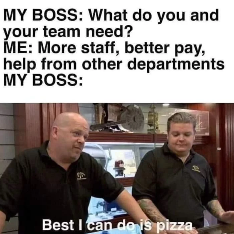 MY BOSS: What do you and your team need? ME: More staff, better pay, help from other departments MY BOSS: ex. Best I can do is pizza