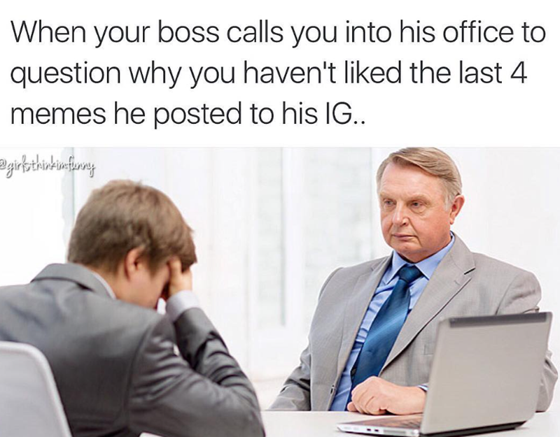 When your boss calls you into his office to question why you haven't liked the last 4 memes he posted to his IG.. girls think im funny