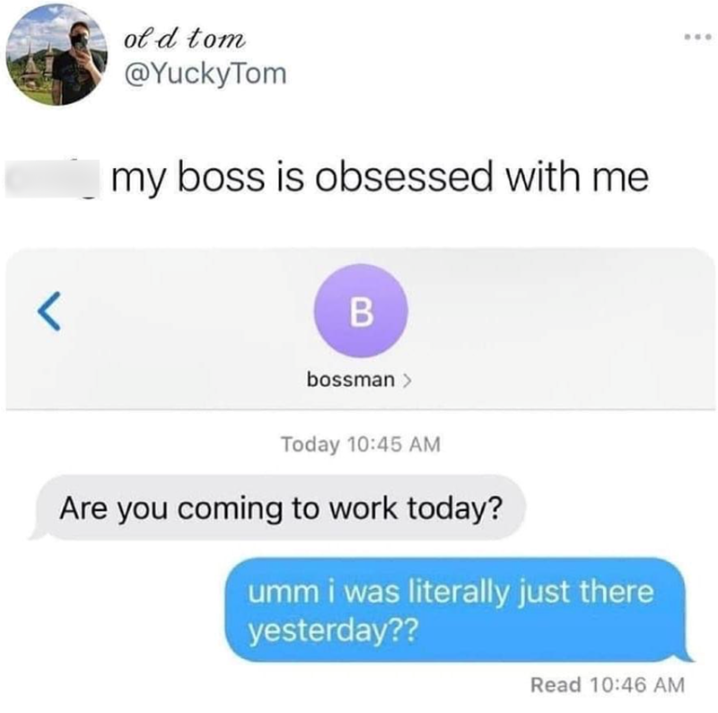 < of d tom @YuckyTom my boss is obsessed with me B bossman > Today 10:45 AM Are you coming to work today? umm i was literally just there yesterday?? Read 10:46 AM