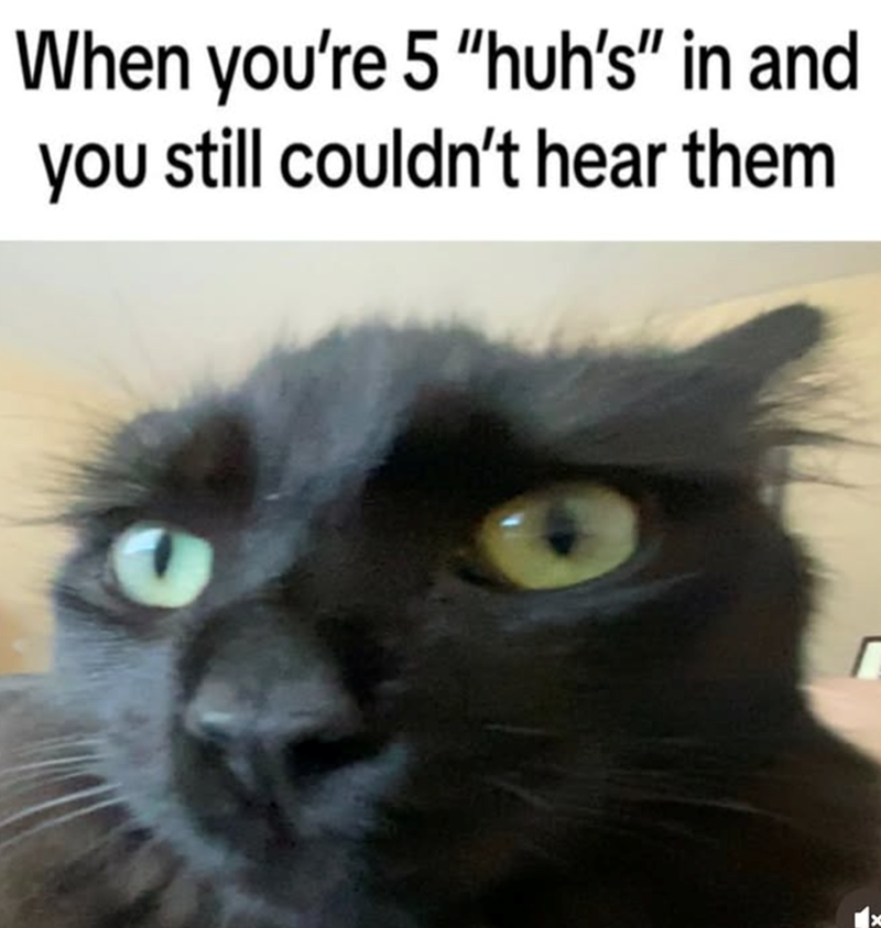 When you're 5 "huh's" in and you still couldn't hear them