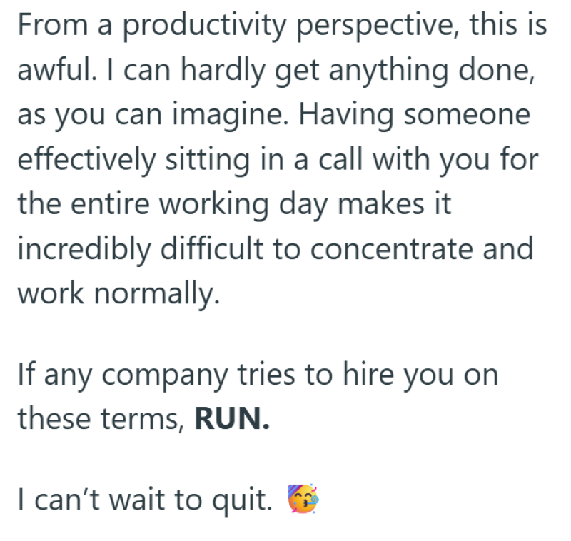 From a productivity perspective, this is awful. I can hardly get anything done, as you can imagine. Having someone effectively sitting in a call with you for the entire working day makes it incredibly difficult to concentrate and work normally. If any company tries to hire you on these terms, RUN. I can't wait to quit. ☑