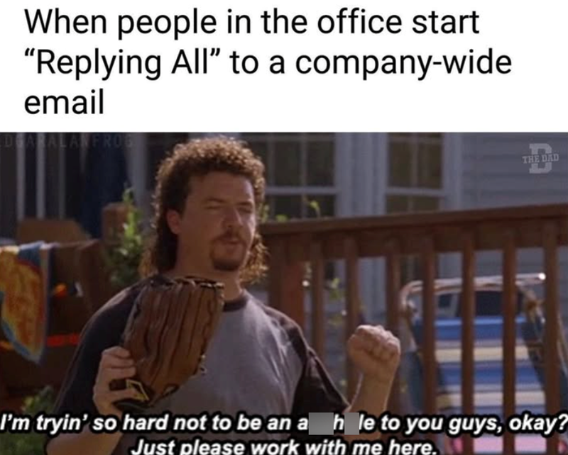 When people in the office start "Replying All" to a email company-wide DEAR 06 THE DAD I'm tryin' so hard not to be an a hole to you guys, okay? Just please work with me here.