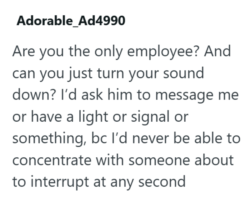Adorable_Ad4990 Are you the only employee? And can you just turn your sound down? I'd ask him to message me or have a light or signal or something, bc I'd never be able to concentrate with someone about to interrupt at any second