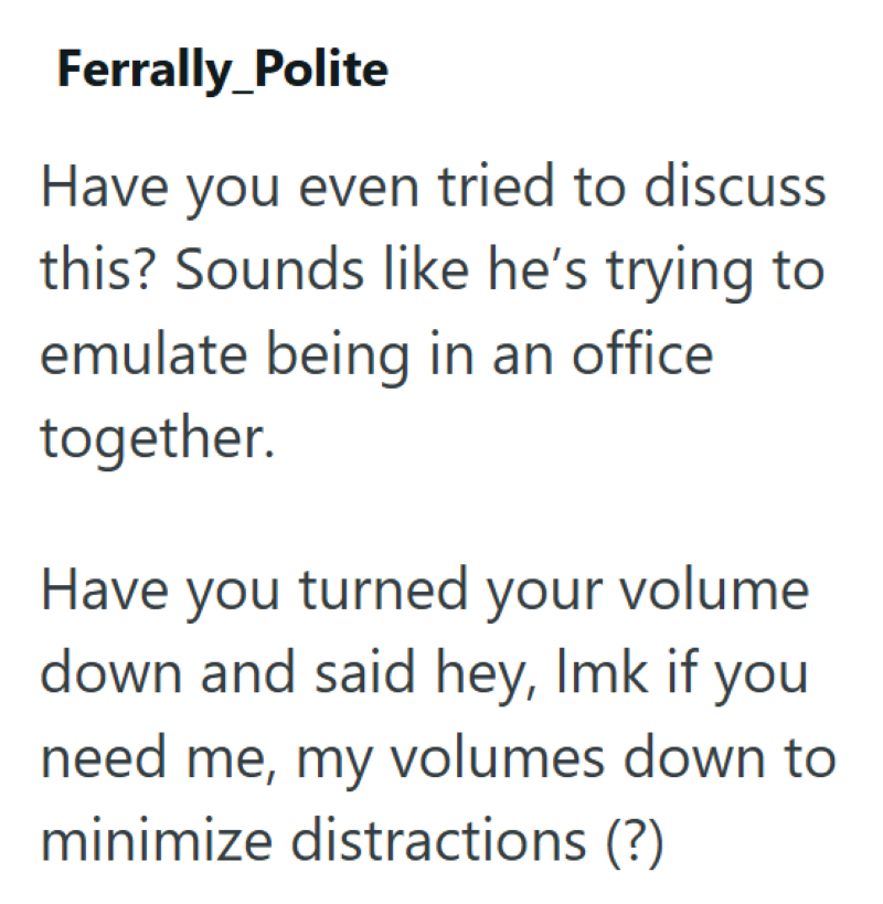 Ferrally_Polite Have you even tried to discuss this? Sounds like he's trying to emulate being in an office together. Have you turned your volume down and said hey, Imk if you need me, my volumes down to minimize distractions (?)