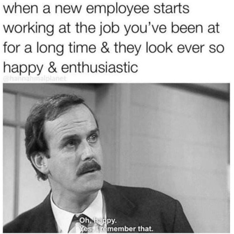 when a new employee starts. working at the job you've been at for a long time & they look ever so happy & enthusiastic @hannahmalplanet Oh, happy. Yes remember that.