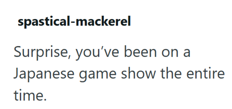 spastical-mackerel Surprise, you've been on a Japanese game show the entire time.
