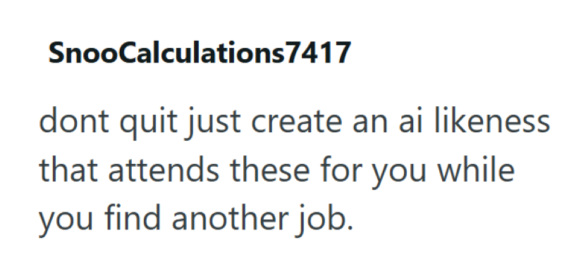 SnooCalculations7417 dont quit just create an ai likeness that attends these for you while you find another job.