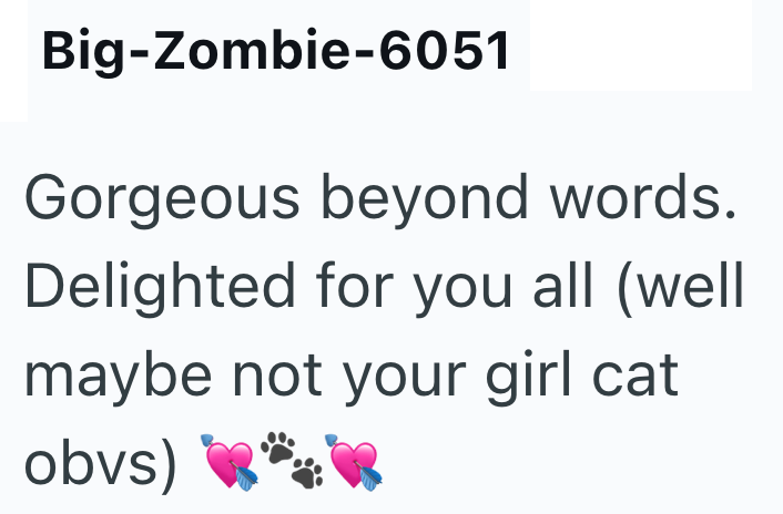 Big-Zombie-6051 Gorgeous beyond words. Delighted for you all (well maybe not your girl cat obvs)