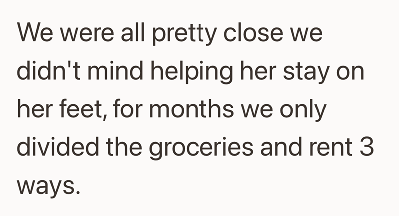 We were all pretty close we didn't mind helping her stay on her feet, for months we only divided the groceries and rent 3 ways.
