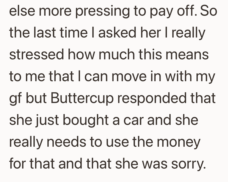 else more pressing to pay off. So the last time I asked her I really stressed how much this means to me that I can move in with my gf but Buttercup responded that she just bought a car and she really needs to use the money for that and that she was sorry.