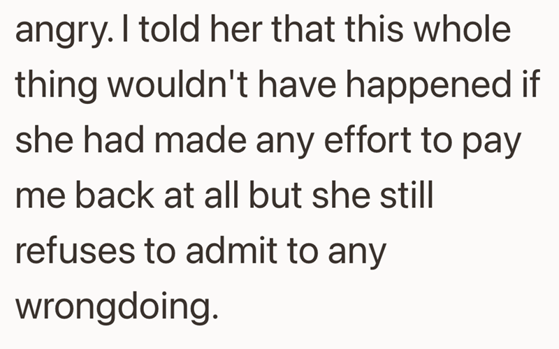 angry. I told her that this whole thing wouldn't have happened if she had made any effort to pay me back at all but she still refuses to admit to any wrongdoing.