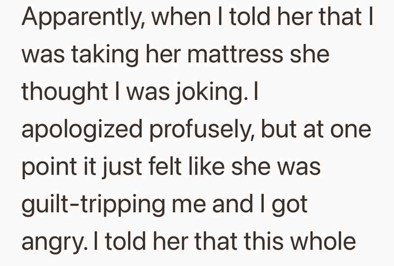 Apparently, when I told her that I was taking her mattress she thought I was joking. I apologized profusely, but at one point it just felt like she was guilt-tripping me and I got angry. I told her that this whole