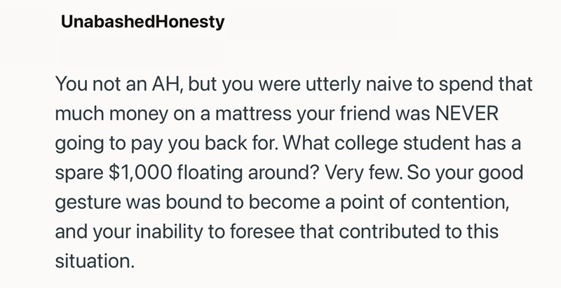 UnabashedHonesty You not an AH, but you were utterly naive to spend that much money on a mattress your friend was NEVER going to pay you back for. What college student has a spare $1,000 floating around? Very few. So your good gesture was bound to become a point of contention, and your inability to foresee that contributed to this situation.