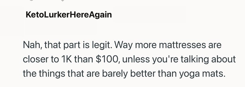 KetoLurkerHereAgain Nah, that part is legit. Way more mattresses are closer to 1K than $100, unless you're talking about the things that are barely better than yoga mats.