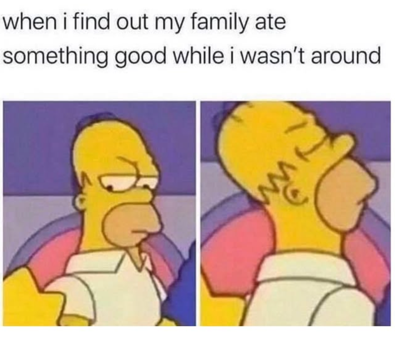 when i find out my family ate something good while i wasn't around