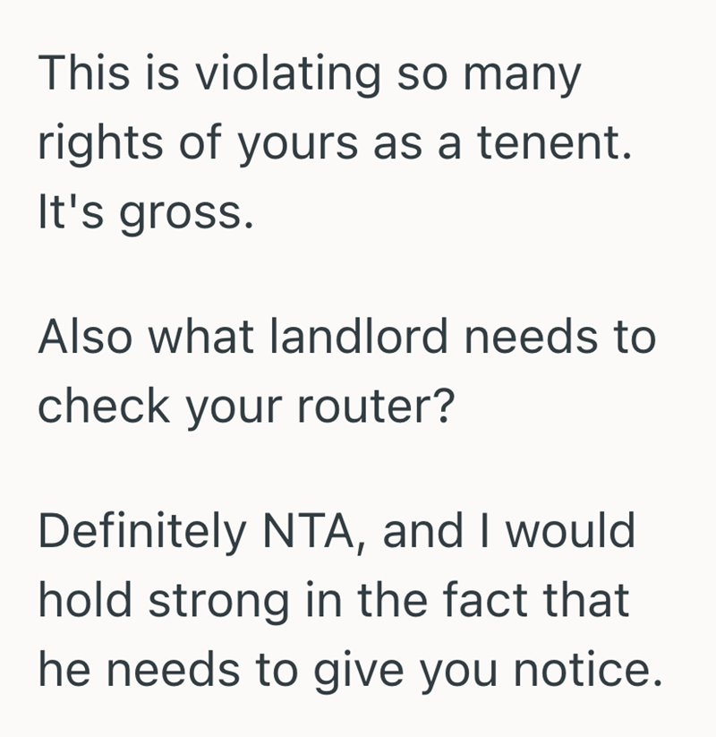 This is violating so many rights of yours as a tenent. It's gross. Also what landlord needs to check your router? Definitely NTA, and I would hold strong in the fact that he needs to give you notice.