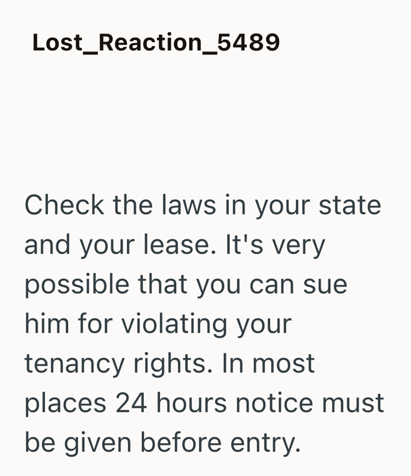 Lost_Reaction_5489 Check the laws in your state and your lease. It's very possible that you can sue him for violating your tenancy rights. In most places 24 hours notice must be given before entry.