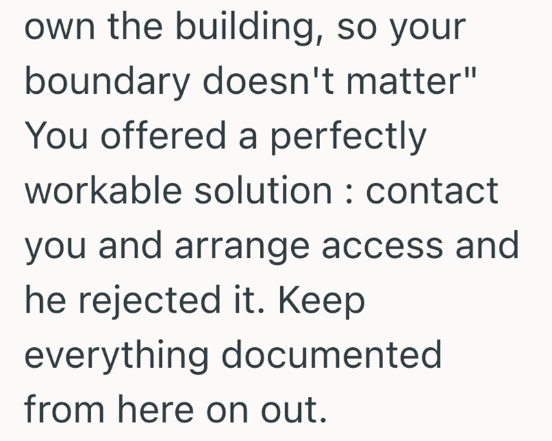 own the building, so your boundary doesn't matter" You offered a perfectly workable solution: contact you and arrange access and he rejected it. Keep everything documented from here on out.